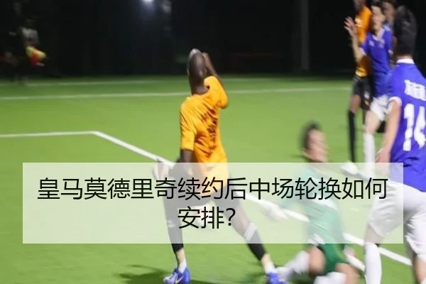 皇马莫德里奇续约后中场轮换如何安排？
